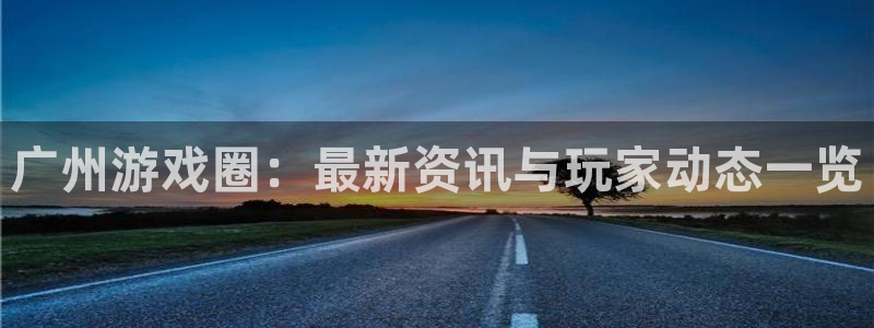 奇亿娱乐手机网页版登录：广州游戏圈：最新资讯与玩家动态一览