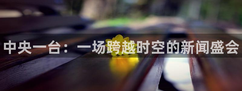 蓝鲸体育直播下载：中央一台：一场跨越时空的新闻盛会
